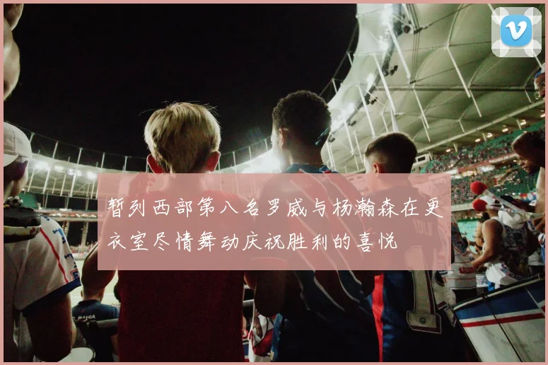 暂列西部第八名罗威与杨瀚森在更衣室尽情舞动庆祝胜利的喜悦