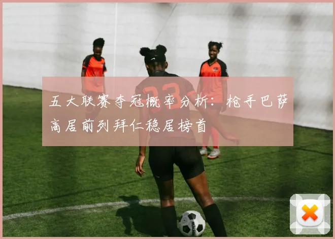 五大联赛夺冠概率分析：枪手巴萨高居前列拜仁稳居榜首