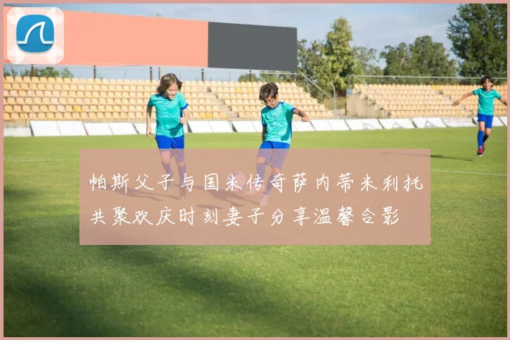 帕斯父子与国米传奇萨内蒂米利托共聚欢庆时刻妻子分享温馨合影