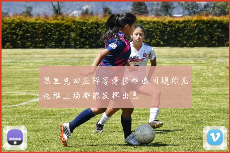 恩里克回应阵容奢侈难选问题称无论谁上场都能发挥出色