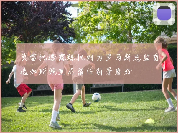 莫雷托透露琼托利为罗马新总监首选加斯佩里尼留任前景看好