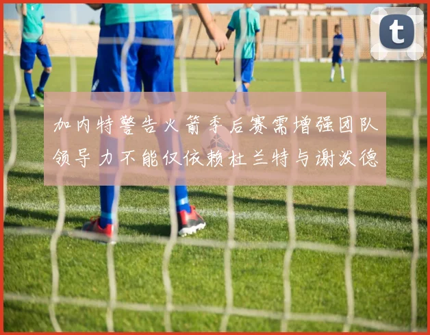 加内特警告火箭季后赛需增强团队领导力不能仅依赖杜兰特与谢泼德