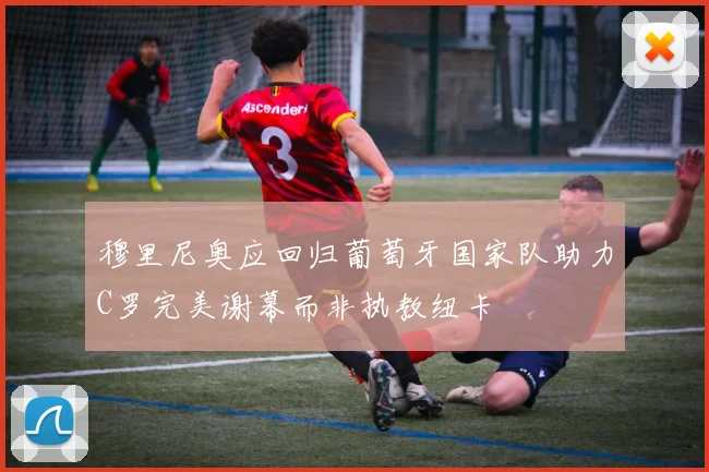 穆里尼奥应回归葡萄牙国家队助力C罗完美谢幕而非执教纽卡