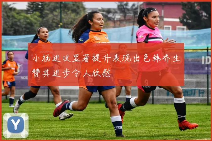 小杨进攻显著提升表现出色韩乔生赞其进步令人欣慰