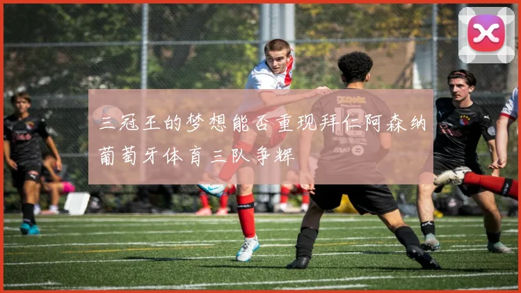 三冠王的梦想能否重现拜仁阿森纳葡萄牙体育三队争辉