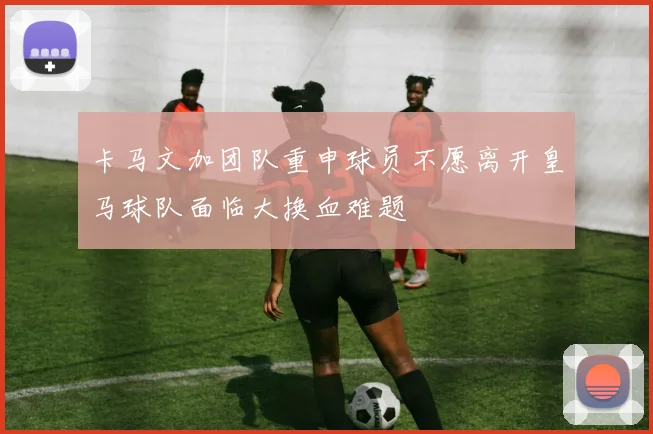 卡马文加团队重申球员不愿离开皇马球队面临大换血难题