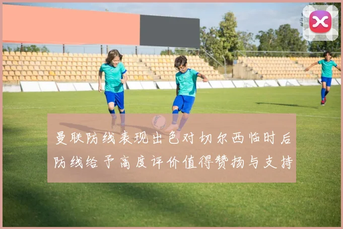 曼联防线表现出色对切尔西临时后防线给予高度评价值得赞扬与支持