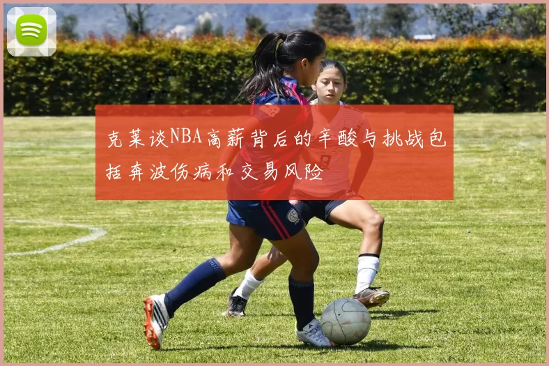 克莱谈NBA高薪背后的辛酸与挑战包括奔波伤病和交易风险