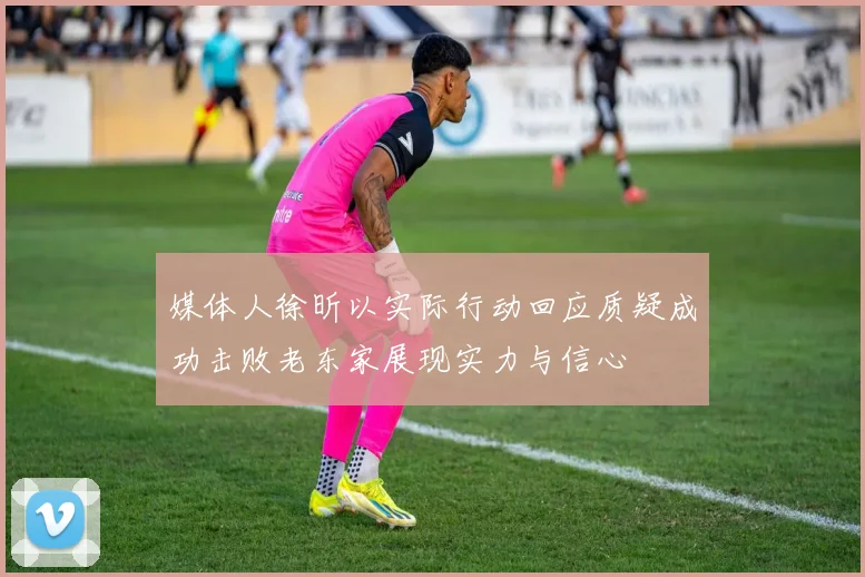 媒体人徐昕以实际行动回应质疑成功击败老东家展现实力与信心