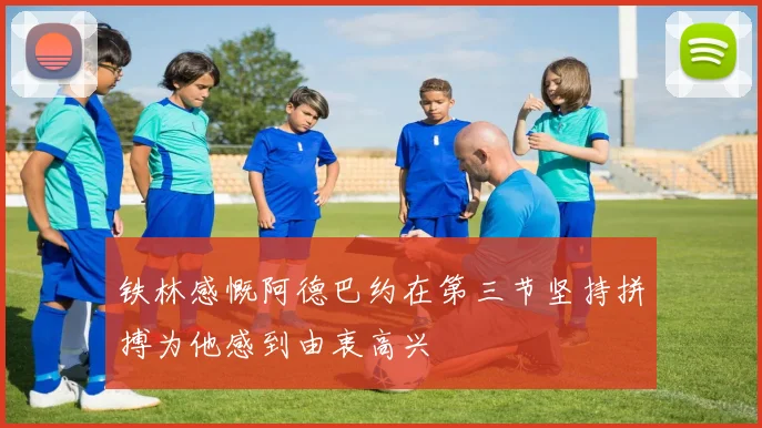 铁林感慨阿德巴约在第三节坚持拼搏为他感到由衷高兴