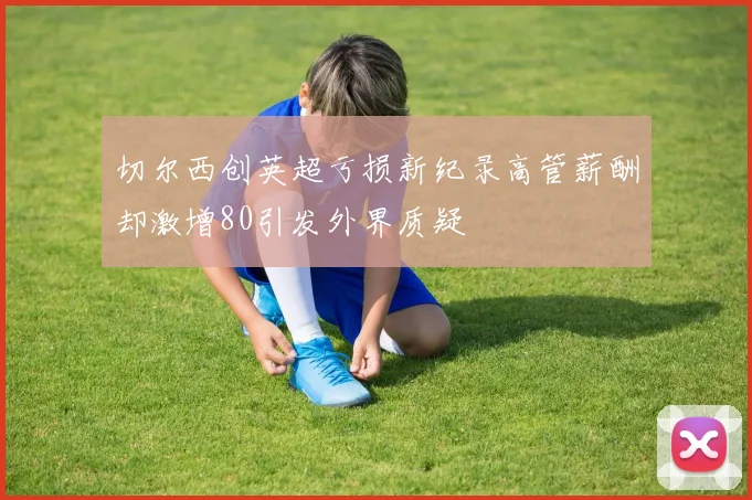切尔西创英超亏损新纪录高管薪酬却激增80引发外界质疑