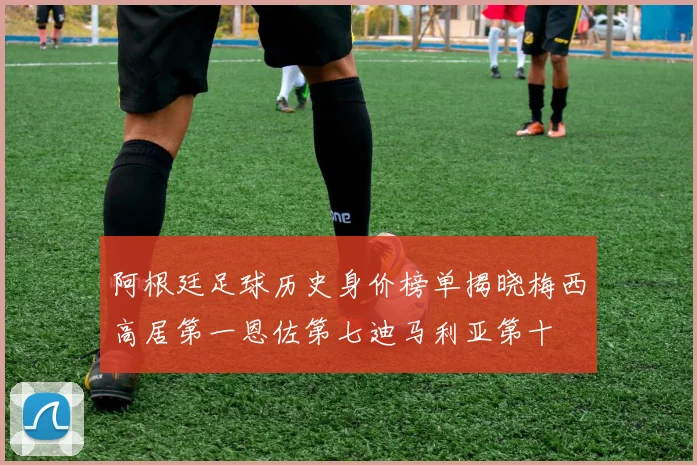 阿根廷足球历史身价榜单揭晓梅西高居第一恩佐第七迪马利亚第十