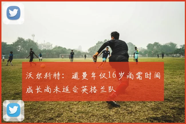 沃尔科特：道曼年仅16岁尚需时间成长尚未适合英格兰队