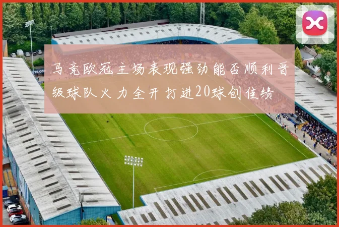 马竞欧冠主场表现强劲能否顺利晋级球队火力全开打进20球创佳绩