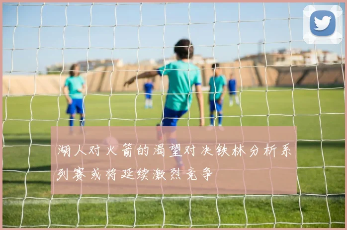 湖人对火箭的渴望对决铁林分析系列赛或将延续激烈竞争