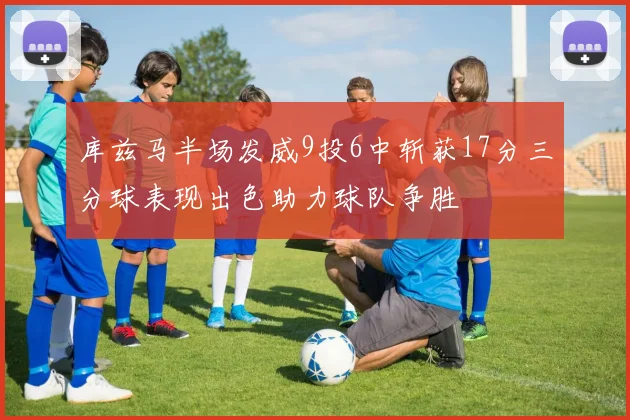 库兹马半场发威9投6中斩获17分三分球表现出色助力球队争胜
