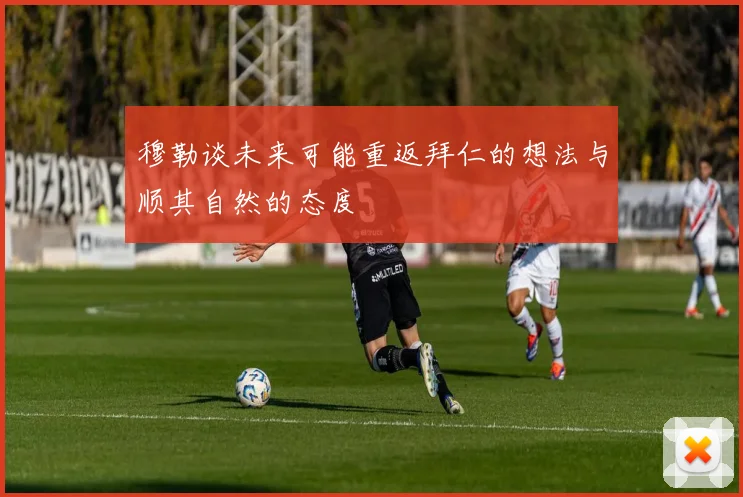 穆勒谈未来可能重返拜仁的想法与顺其自然的态度