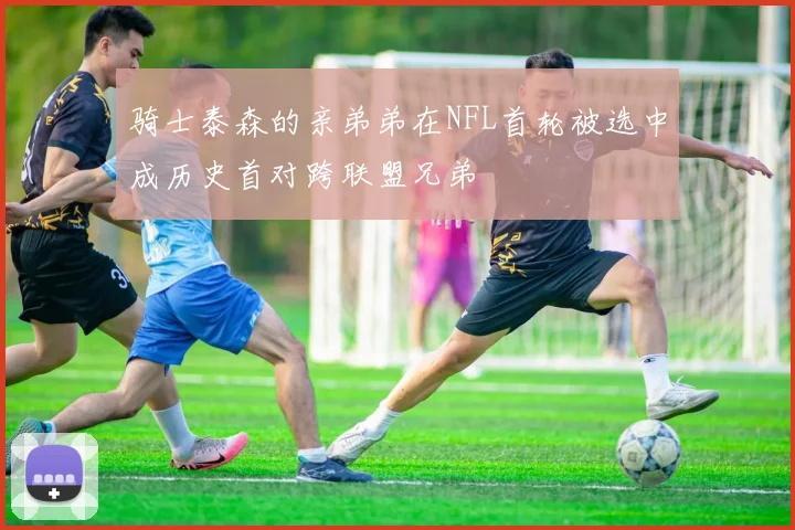 骑士泰森的亲弟弟在NFL首轮被选中成历史首对跨联盟兄弟