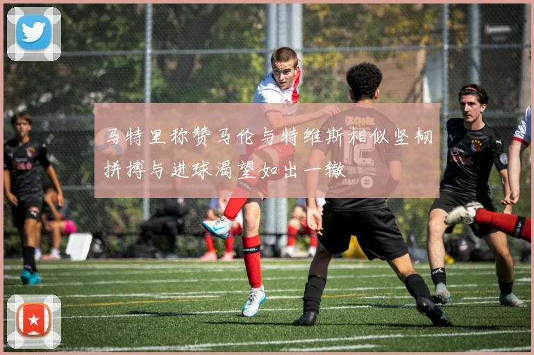马特里称赞马伦与特维斯相似坚韧拼搏与进球渴望如出一辙