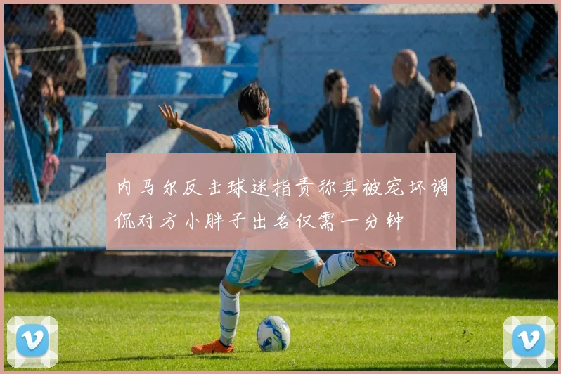 内马尔反击球迷指责称其被宠坏调侃对方小胖子出名仅需一分钟