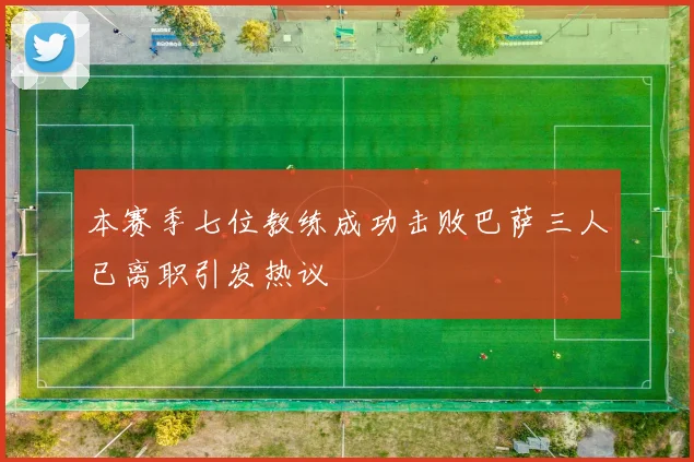 本赛季七位教练成功击败巴萨三人已离职引发热议