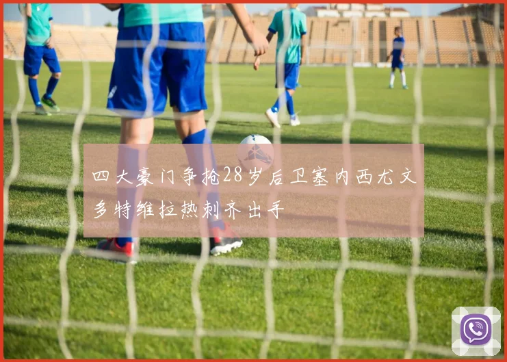四大豪门争抢28岁后卫塞内西尤文多特维拉热刺齐出手
