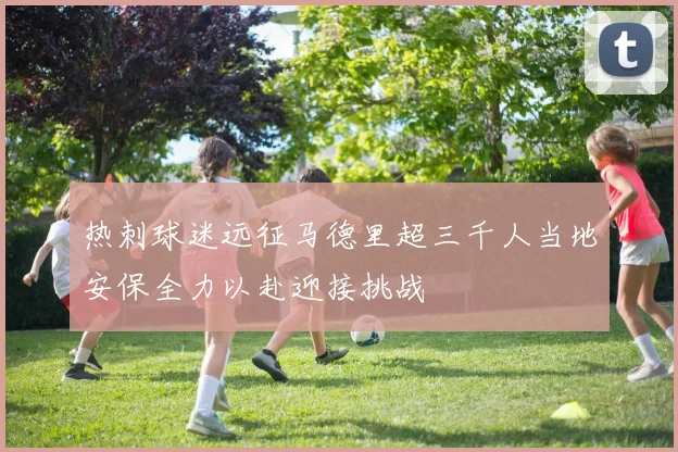 热刺球迷远征马德里超三千人当地安保全力以赴迎接挑战