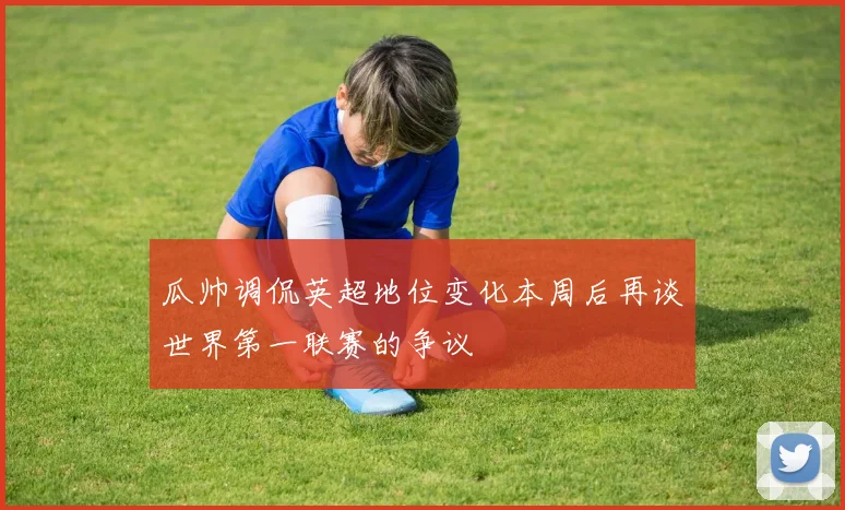 瓜帅调侃英超地位变化本周后再谈世界第一联赛的争议